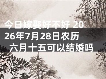 今日嫁娶好不好 2026年7月28日农历六月十五可以结婚吗