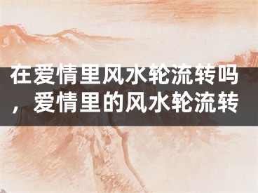 在爱情里风水轮流转吗,爱情里的风水轮流转