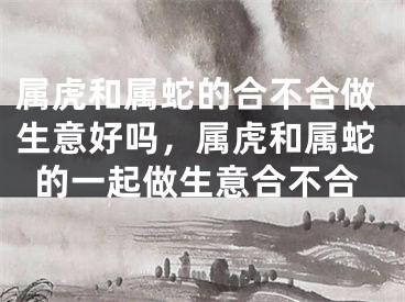 属虎和属蛇的合不合做生意好吗，属虎和属蛇的一起做生意合不合