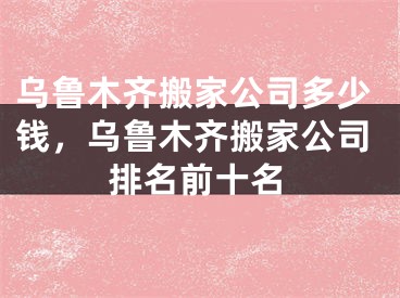 乌鲁木齐搬家公司多少钱,乌鲁木齐搬家公司排名前十名