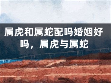 属虎和属蛇配吗婚姻好吗,属虎与属蛇