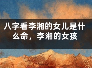 八字看李湘的女儿是什么命，李湘的女孩