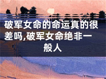 破军女命的命运真的很差吗,破军女命绝非一般人