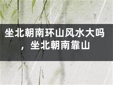 坐北朝南环山风水大吗,坐北朝南靠山