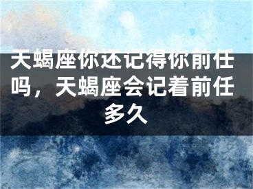 天蝎座你还记得你前任吗，天蝎座会记着前任多久