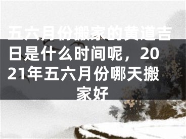 五六月份搬家的黄道吉日是什么时间呢，2021年五六月份哪天搬家好