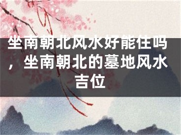 坐南朝北风水好能住吗,坐南朝北的墓地风水吉位