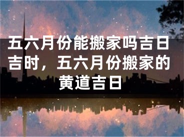 五六月份能搬家吗吉日吉时，五六月份搬家的黄道吉日