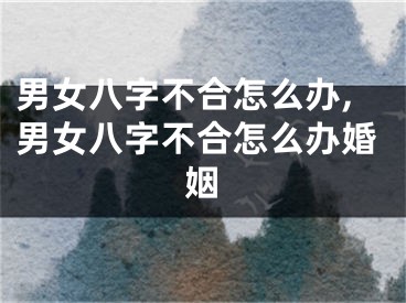 男女八字不合怎么办,男女八字不合怎么办婚姻
