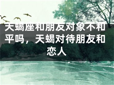 天蝎座和朋友对象不和平吗，天蝎对待朋友和恋人