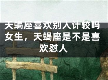 天蝎座喜欢别人计较吗女生，天蝎座是不是喜欢怼人