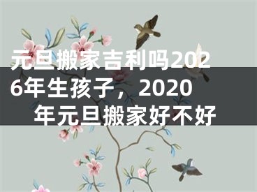 元旦搬家吉利吗2026年生孩子，2020年元旦搬家好不好
