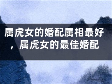 属虎女的婚配属相最好,属虎女的最佳婚配