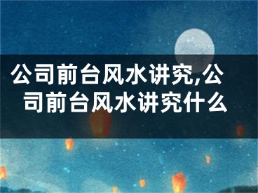 公司前台风水讲究,公司前台风水讲究什么