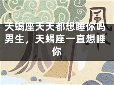 天蝎座天天都想睡你吗男生，天蝎座一直想睡你