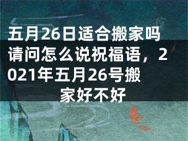 五月26日适合搬家吗请问怎么说祝福语,2021年五月26号搬家好不好