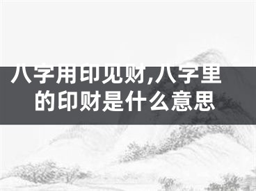 八字用印见财,八字里的印财是什么意思