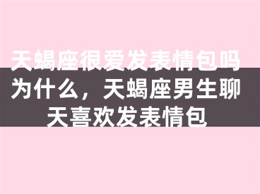 天蝎座很爱发表情包吗为什么，天蝎座男生聊天喜欢发表情包