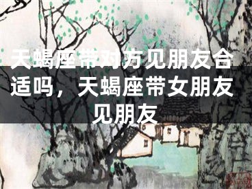 天蝎座带对方见朋友合适吗，天蝎座带女朋友见朋友