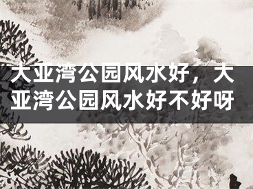 大亚湾公园风水好,大亚湾公园风水好不好呀