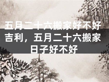五月二十六搬家好不好吉利,五月二十六搬家日子好不好