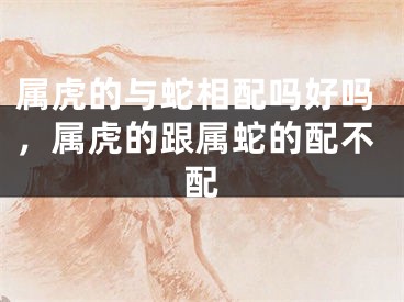 属虎的与蛇相配吗好吗,属虎的跟属蛇的配不配
