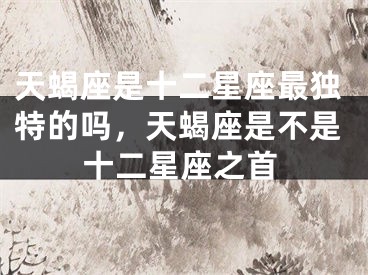 天蝎座是十二星座最独特的吗，天蝎座是不是十二星座之首