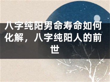 八字纯阳男命寿命如何化解，八字纯阳人的前世