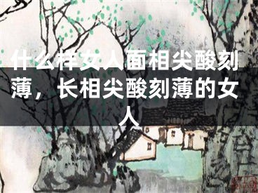 什么样女人面相尖酸刻薄,长相尖酸刻薄的女人