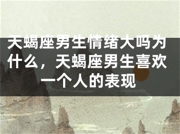 天蝎座男生情绪大吗为什么，天蝎座男生喜欢一个人的表现