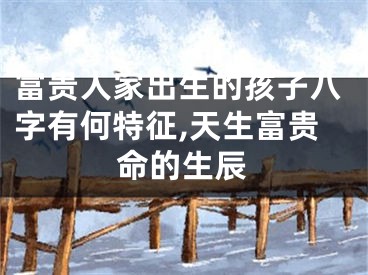 富贵人家出生的孩子八字有何特征,天生富贵命的生辰