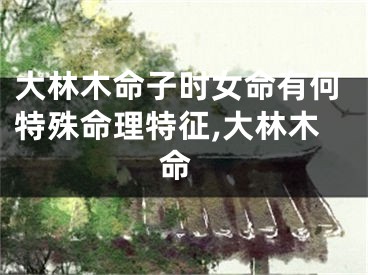 大林木命子时女命有何特殊命理特征,大林木 命