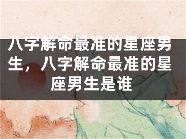 八字解命最准的星座男生，八字解命最准的星座男生是谁