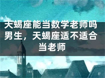 天蝎座能当数学老师吗男生，天蝎座适不适合当老师