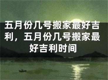 五月份几号搬家最好吉利,五月份几号搬家最好吉利时间