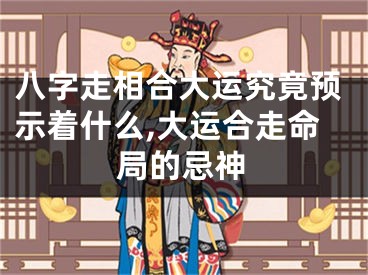 八字走相合大运究竟预示着什么,大运合走命局的忌神