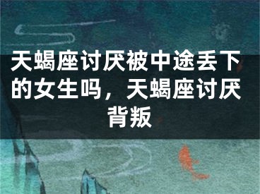天蝎座讨厌被中途丢下的女生吗，天蝎座讨厌背叛