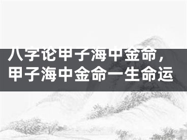 八字论甲子海中金命，甲子海中金命一生命运