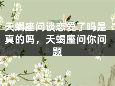 天蝎座问谈恋爱了吗是真的吗，天蝎座问你问题