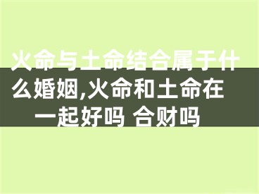 火命与土命结合属于什么婚姻,火命和土命在一起好吗 合财吗