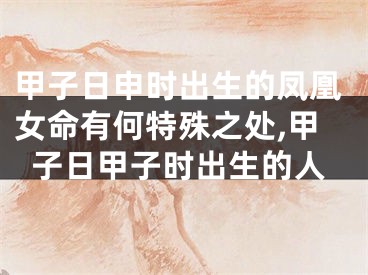 甲子日申时出生的凤凰女命有何特殊之处,甲子日甲子时出生的人
