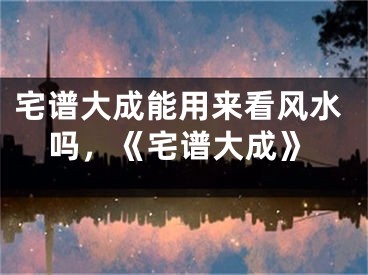 宅谱大成能用来看风水吗,《宅谱大成》