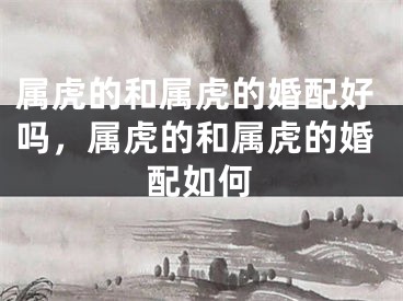 属虎的和属虎的婚配好吗,属虎的和属虎的婚配如何