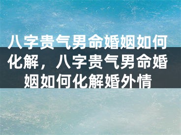 八字贵气男命婚姻如何化解，八字贵气男命婚姻如何化解婚外情