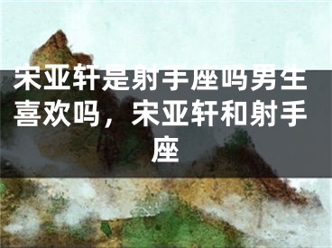 宋亚轩是射手座吗男生喜欢吗，宋亚轩和射手座