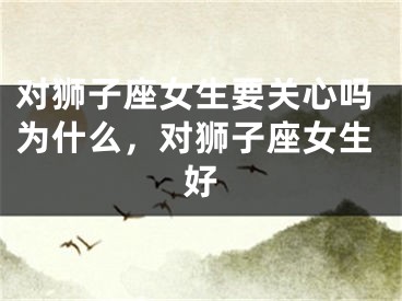 对狮子座女生要关心吗为什么，对狮子座女生好