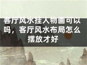 客厅风水挂人物画可以吗，客厅风水布局怎么摆放才好