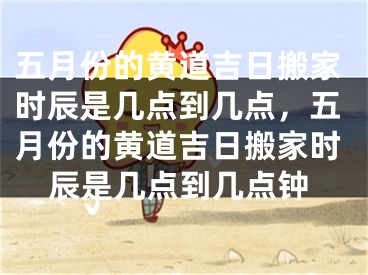 五月份的黄道吉日搬家时辰是几点到几点，五月份的黄道吉日搬家时辰是几点到几点钟