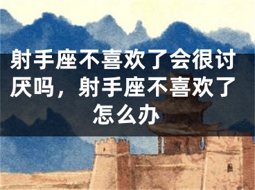 射手座不喜欢了会很讨厌吗，射手座不喜欢了怎么办