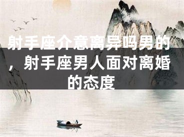 射手座介意离异吗男的，射手座男人面对离婚的态度